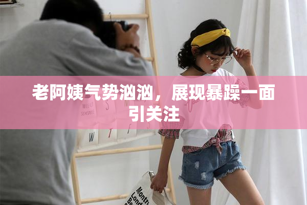 老阿姨气势汹汹，展现暴躁一面引关注