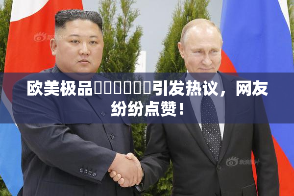 欧美极品❌‌❌‌❌‌引发热议，网友纷纷点赞！