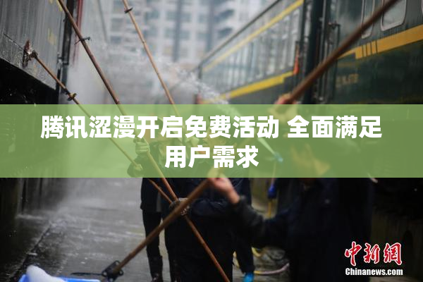 腾讯涩漫开启免费活动 全面满足用户需求