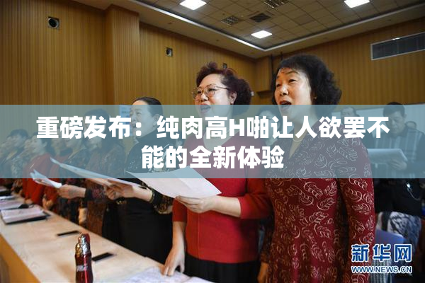 重磅发布：纯肉高H啪让人欲罢不能的全新体验