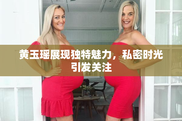 黄玉瑶展现独特魅力，私密时光引发关注