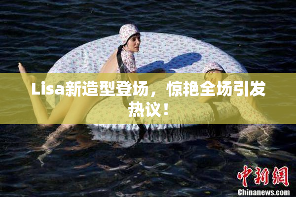 Lisa新造型登场，惊艳全场引发热议！