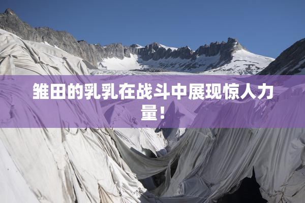 雏田的乳乳在战斗中展现惊人力量！