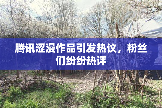 腾讯涩漫作品引发热议，粉丝们纷纷热评