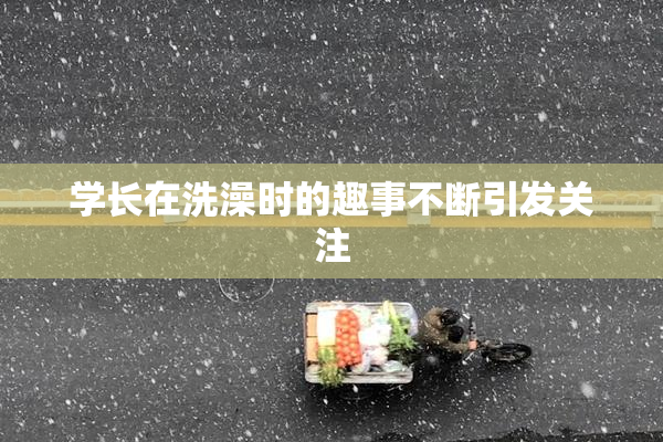 学长在洗澡时的趣事不断引发关注