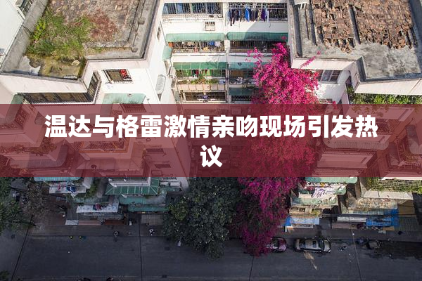 温达与格雷激情亲吻现场引发热议
