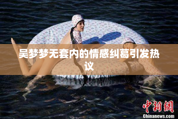 吴梦梦无套内的情感纠葛引发热议