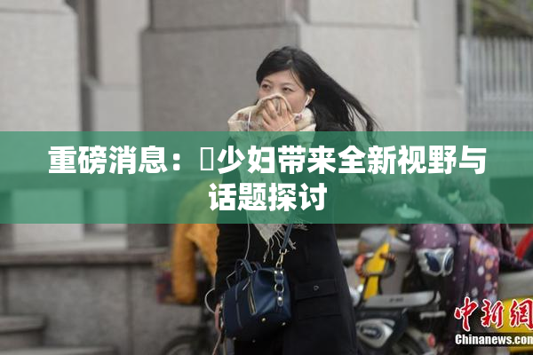 重磅消息：夲少妇带来全新视野与话题探讨