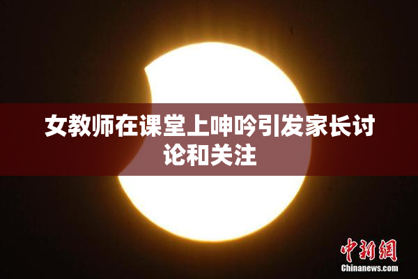 女教师在课堂上呻吟引发家长讨论和关注