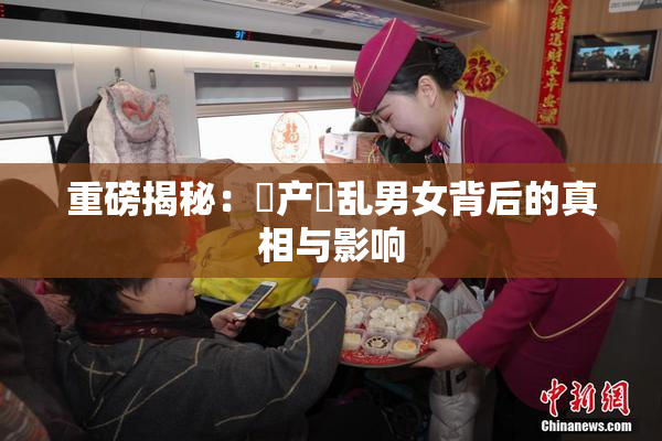 重磅揭秘：囯产婬乱男女背后的真相与影响