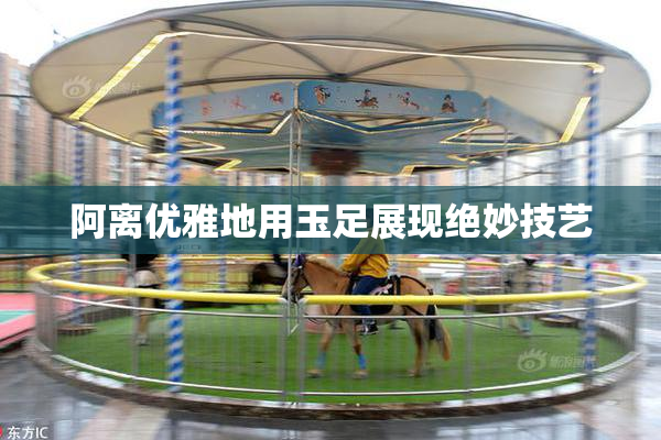 阿离优雅地用玉足展现绝妙技艺