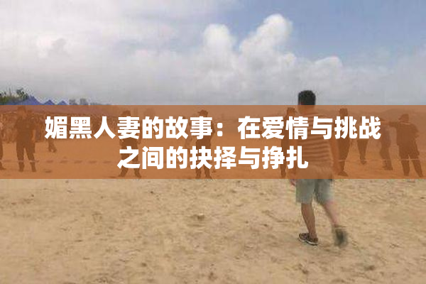 媚黑人妻的故事：在爱情与挑战之间的抉择与挣扎