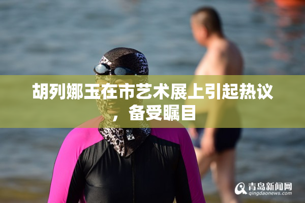 胡列娜玉在市艺术展上引起热议，备受瞩目
