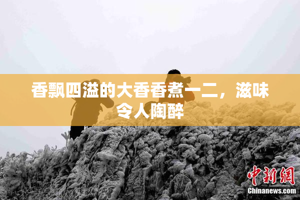 香飘四溢的大香香煮一二，滋味令人陶醉