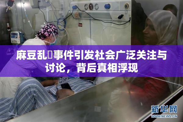 麻豆乱婬事件引发社会广泛关注与讨论，背后真相浮现