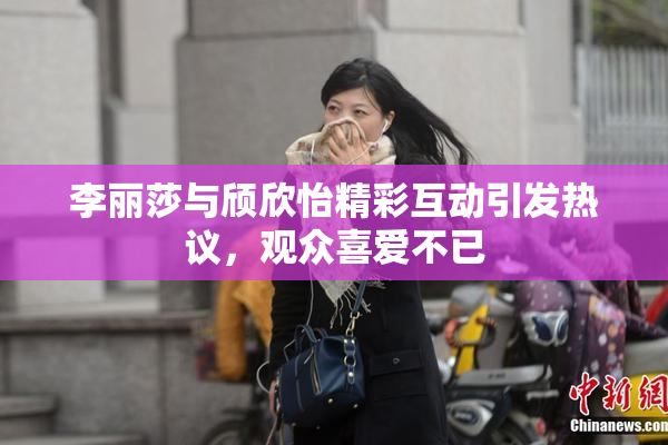 李丽莎与颀欣怡精彩互动引发热议，观众喜爱不已