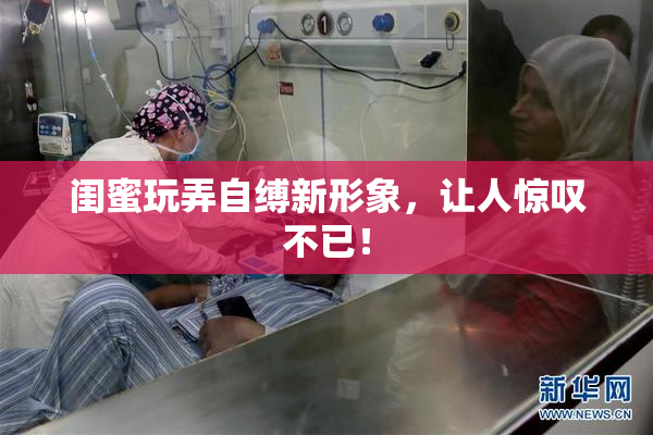 闺蜜玩弄自缚新形象，让人惊叹不已！