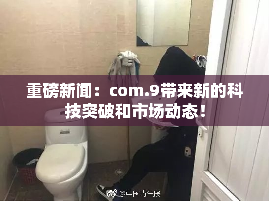 重磅新闻：com.9带来新的科技突破和市场动态！
