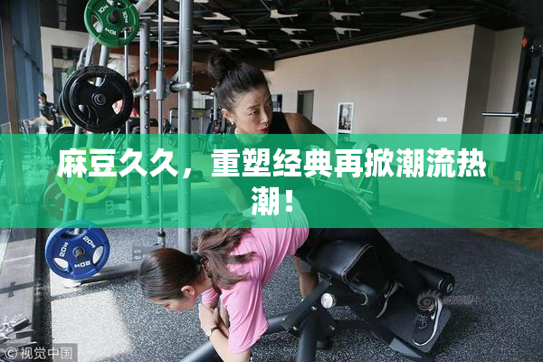 麻豆久久，重塑经典再掀潮流热潮！