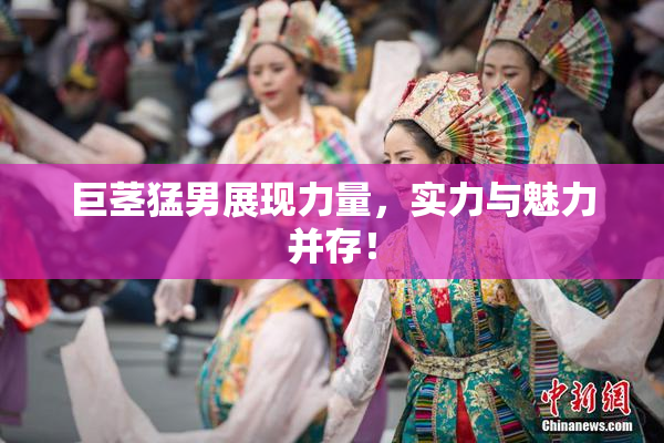 巨茎猛男展现力量，实力与魅力并存！