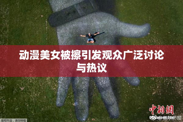 动漫美女被擦引发观众广泛讨论与热议