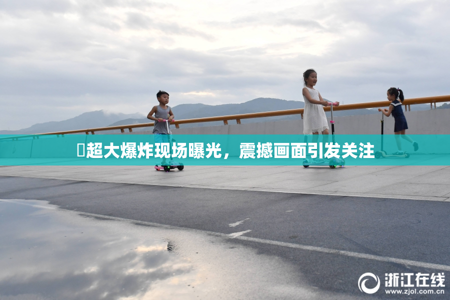 巜超大爆炸现场曝光，震撼画面引发关注