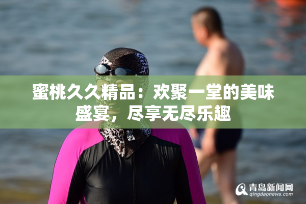 蜜桃久久精品：欢聚一堂的美味盛宴，尽享无尽乐趣