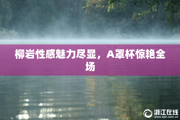 柳岩性感魅力尽显，A罩杯惊艳全场