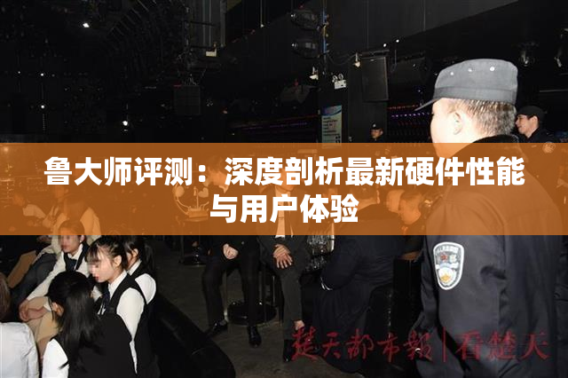 鲁大师评测：深度剖析最新硬件性能与用户体验