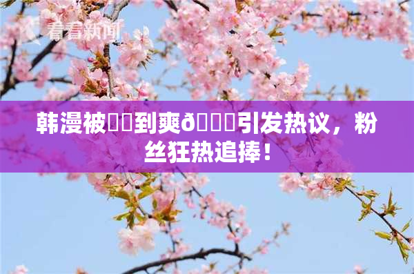 韩漫被❌‌到爽🔞引发热议，粉丝狂热追捧！