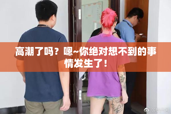 高潮了吗？嗯~你绝对想不到的事情发生了！