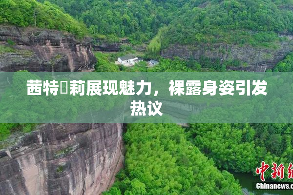 茜特菈莉展现魅力，裸露身姿引发热议