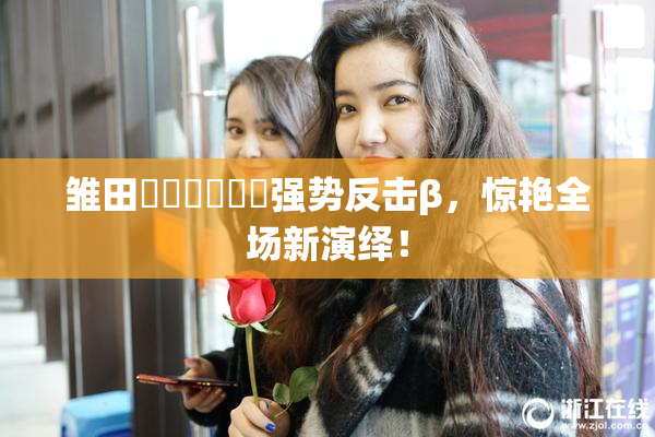 雏田❌‌❌‌❌‌强势反击β，惊艳全场新演绎！