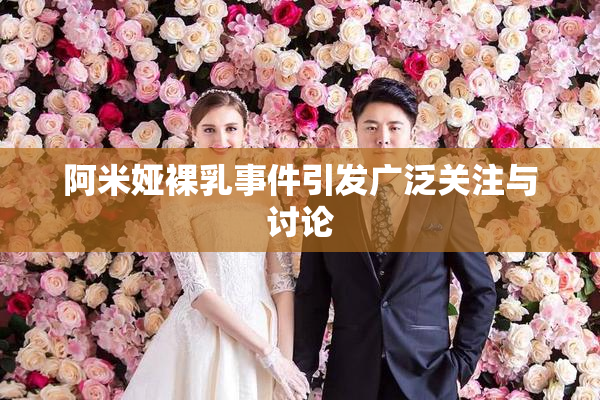 阿米娅裸乳事件引发广泛关注与讨论