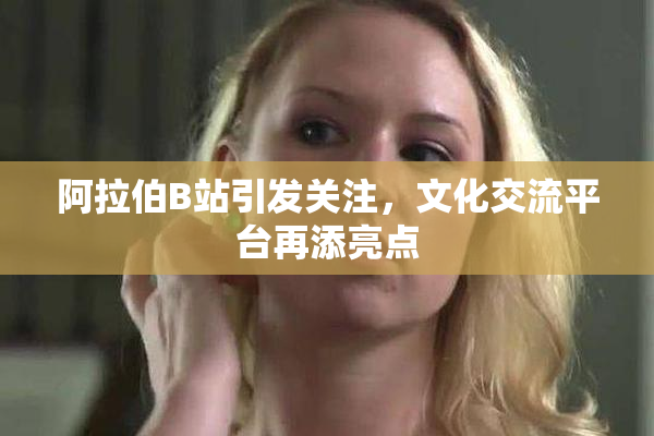 阿拉伯B站引发关注，文化交流平台再添亮点