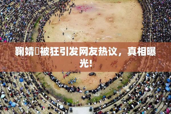 鞠婧祎被狂引发网友热议，真相曝光!