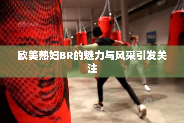 欧美熟妇BR的魅力与风采引发关注