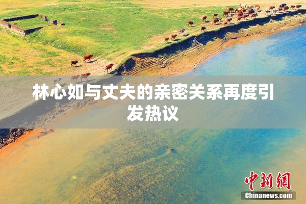 林心如与丈夫的亲密关系再度引发热议