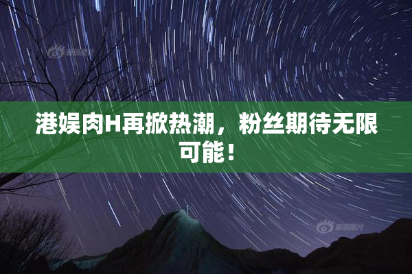 港娱肉H再掀热潮，粉丝期待无限可能！