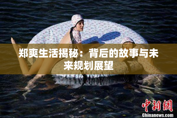 郑爽生活揭秘：背后的故事与未来规划展望